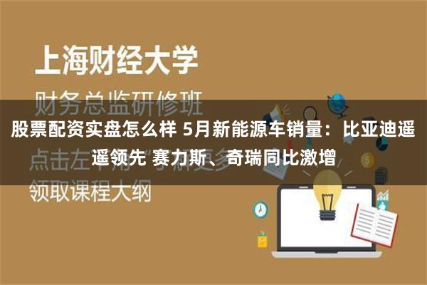 股票配资实盘怎么样 5月新能源车销量：比亚迪遥遥领先 赛力斯、奇瑞同比激增