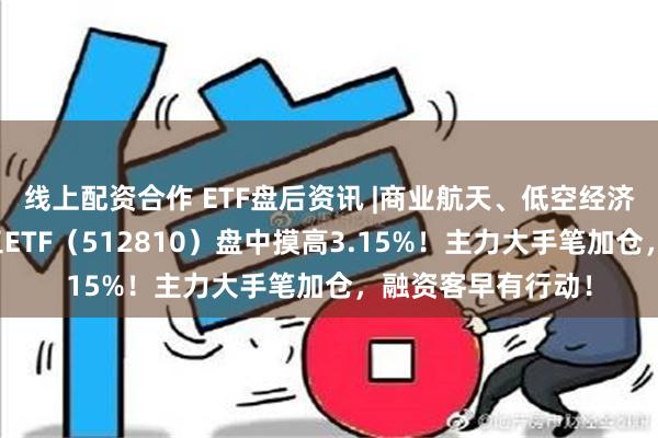 线上配资合作 ETF盘后资讯 |商业航天、低空经济再爆发，国防军工ETF（512810）盘中摸高3.15%！主力大手笔加仓，融资客早有行动！