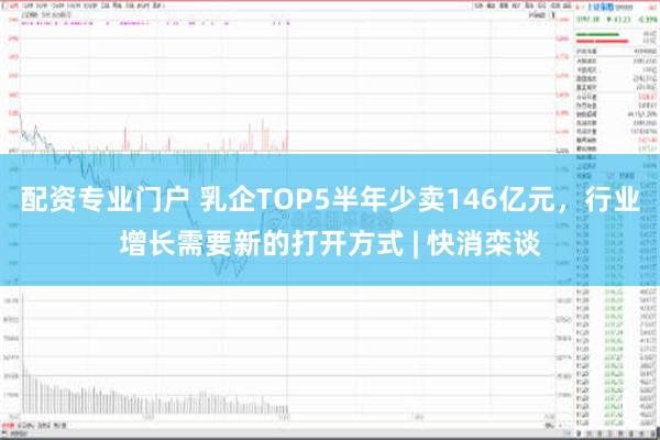 配资专业门户 乳企TOP5半年少卖146亿元，行业增长需要新的打开方式 | 快消栾谈