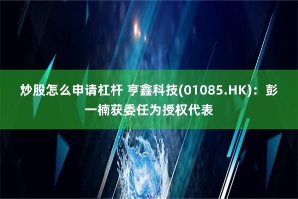 炒股怎么申请杠杆 亨鑫科技(01085.HK)：彭一楠获委任为授权代表