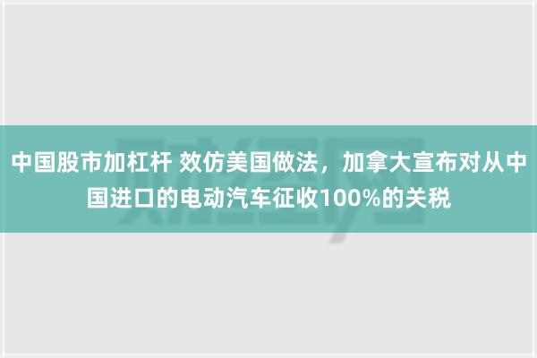 中国股市加杠杆 效仿美国做法，加拿大宣布对从中国进口的电动汽车征收100%的关税