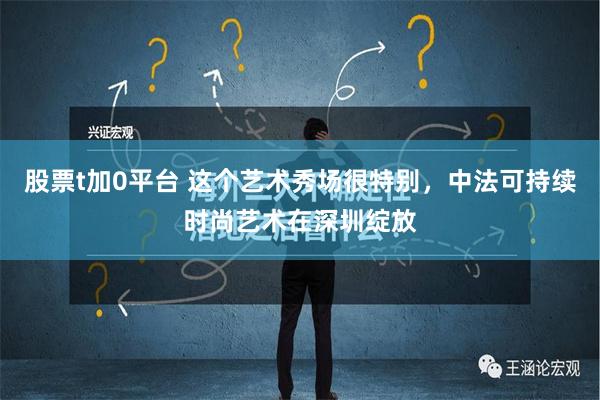 股票t加0平台 这个艺术秀场很特别，中法可持续时尚艺术在深圳绽放