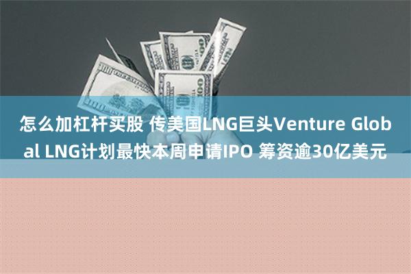 怎么加杠杆买股 传美国LNG巨头Venture Global LNG计划最快本周申请IPO 筹资逾30亿美元