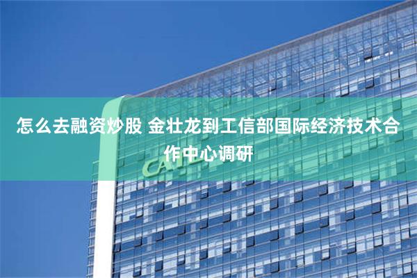 怎么去融资炒股 金壮龙到工信部国际经济技术合作中心调研