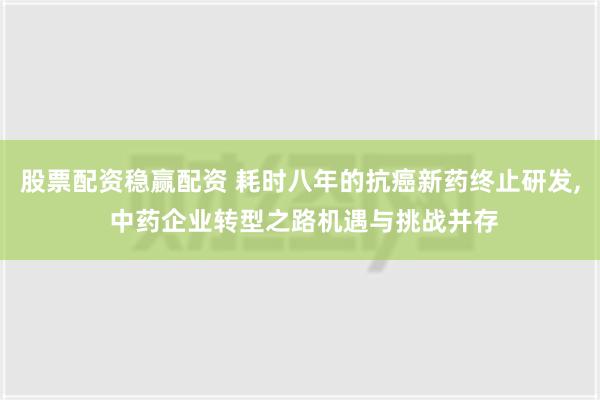 股票配资稳赢配资 耗时八年的抗癌新药终止研发, 中药企业转型之路机遇与挑战并存