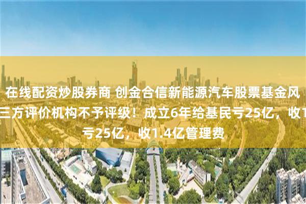 在线配资炒股券商 创金合信新能源汽车股票基金风格漂移，第三方评价机构不予评级！成立6年给基民亏25亿，收1.4亿管理费