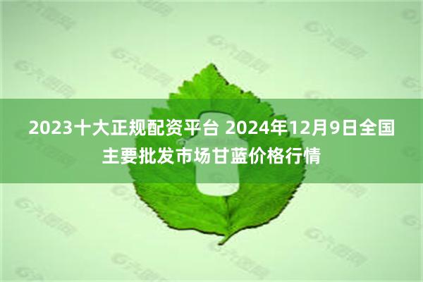 2023十大正规配资平台 2024年12月9日全国主要批发市场甘蓝价格行情