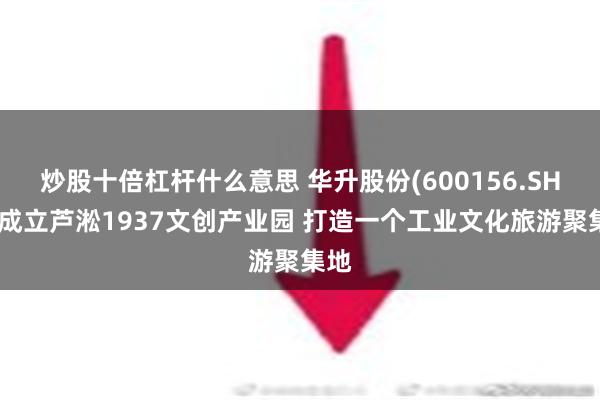 炒股十倍杠杆什么意思 华升股份(600156.SH)拟成立芦淞1937文创产业园 打造一个工业文化旅游聚集地