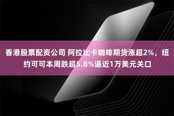 香港股票配资公司 阿拉比卡咖啡期货涨超2%，纽约可可本周跌超5.8%逼近1万美元关口